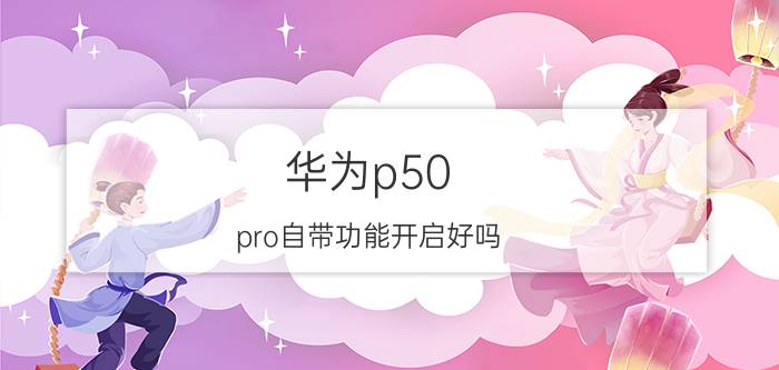 华为p50 pro自带功能开启好吗 华为p50pro原装膜怎么样？